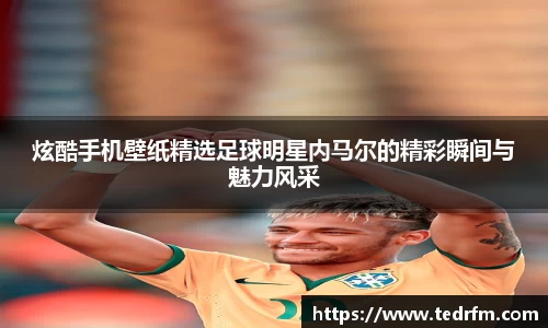 炫酷手机壁纸精选足球明星内马尔的精彩瞬间与魅力风采